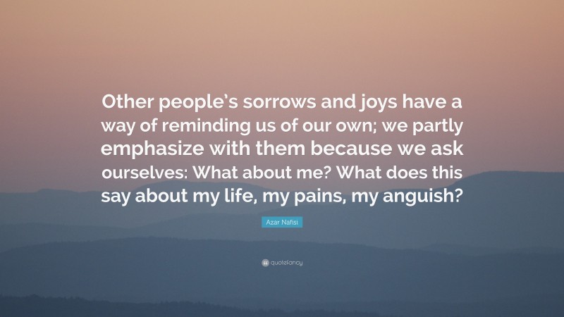 Azar Nafisi Quote: “Other people’s sorrows and joys have a way of reminding us of our own; we partly emphasize with them because we ask ourselves: What about me? What does this say about my life, my pains, my anguish?”