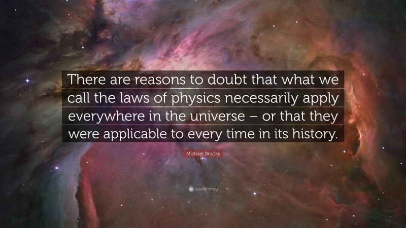 Michael Brooks Quote: “There are reasons to doubt that what we call the laws of physics necessarily apply everywhere in the universe – or that they were applicable to every time in its history.”