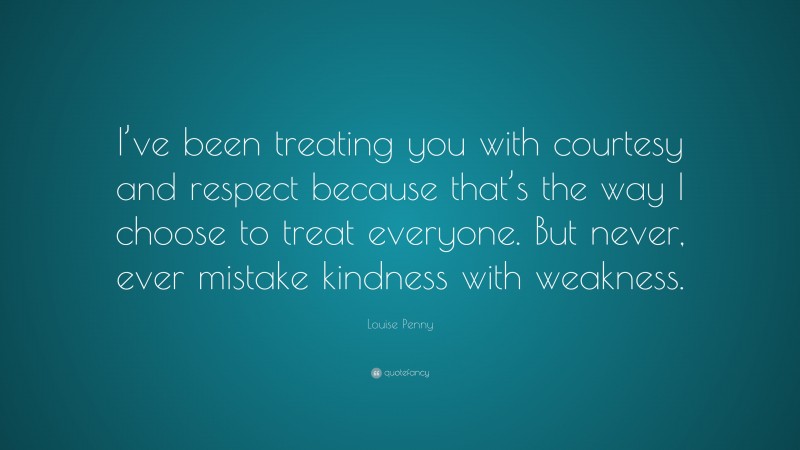 Louise Penny Quote: “I’ve been treating you with courtesy and respect because that’s the way I choose to treat everyone. But never, ever mistake kindness with weakness.”