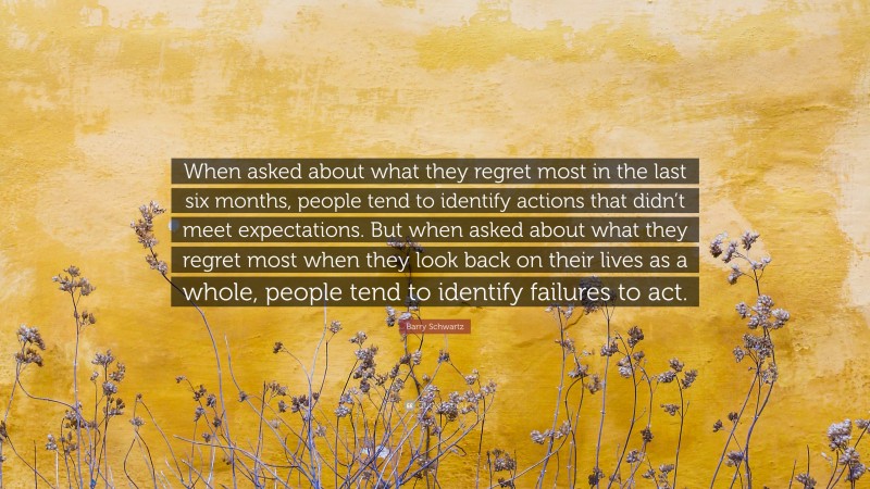 Barry Schwartz Quote: “When asked about what they regret most in the last six months, people tend to identify actions that didn’t meet expectations. But when asked about what they regret most when they look back on their lives as a whole, people tend to identify failures to act.”