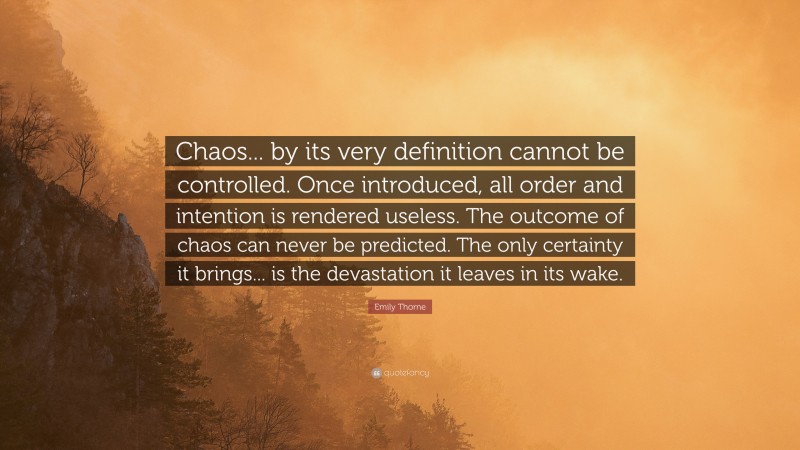Emily Thorne Quote: “Chaos... by its very definition cannot be controlled. Once introduced, all order and intention is rendered useless. The outcome of chaos can never be predicted. The only certainty it brings... is the devastation it leaves in its wake.”