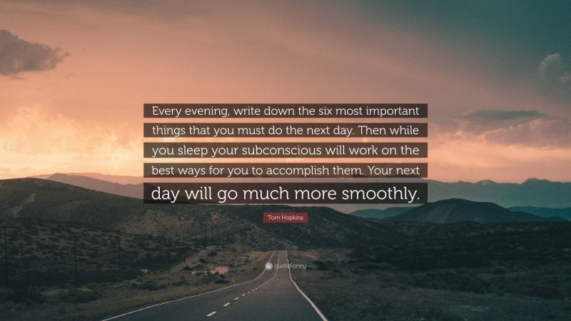 Tom Hopkins Quote: “Every evening, write down the six most important things that you must do the next day. Then while you sleep your subconscious will work on the best ways for you to accomplish them. Your next day will go much more smoothly.”
