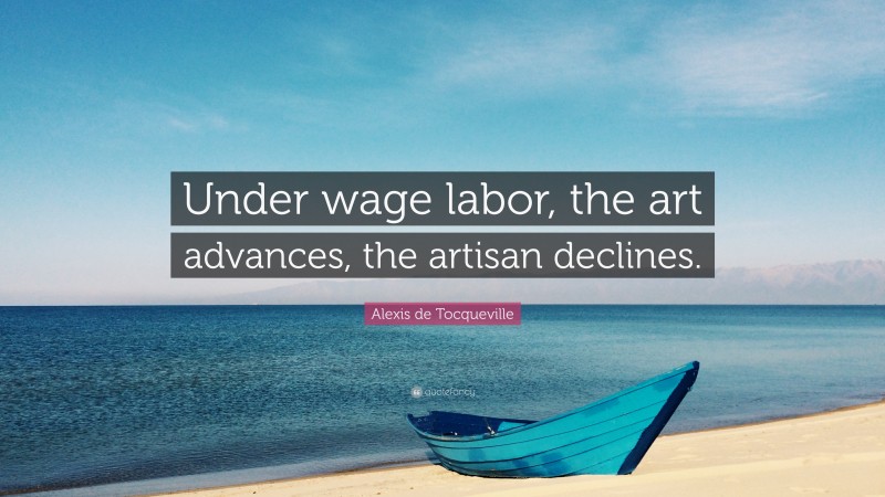 Alexis de Tocqueville Quote: “Under wage labor, the art advances, the artisan declines.”