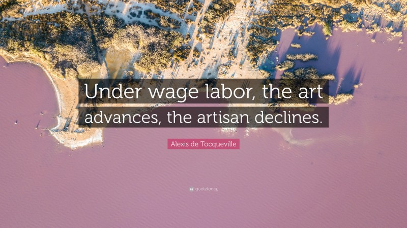 Alexis de Tocqueville Quote: “Under wage labor, the art advances, the artisan declines.”