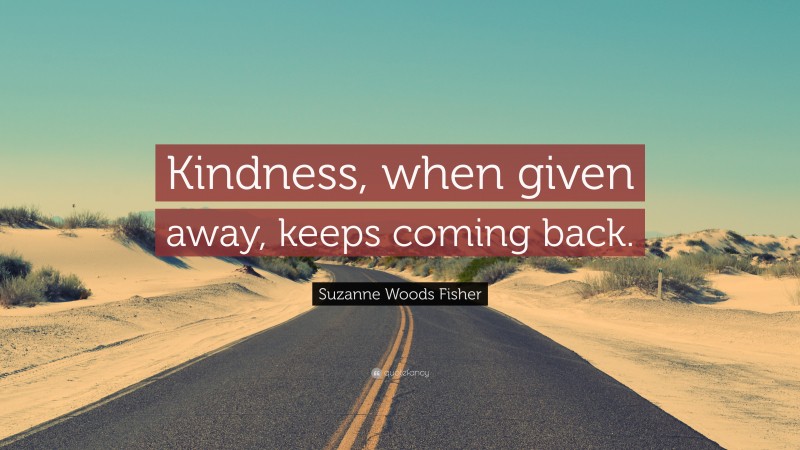 Suzanne Woods Fisher Quote: “Kindness, when given away, keeps coming back.”