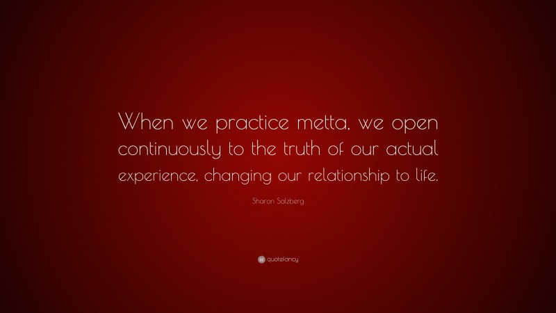 Sharon Salzberg Quote: “When we practice metta, we open continuously to the truth of our actual experience, changing our relationship to life.”