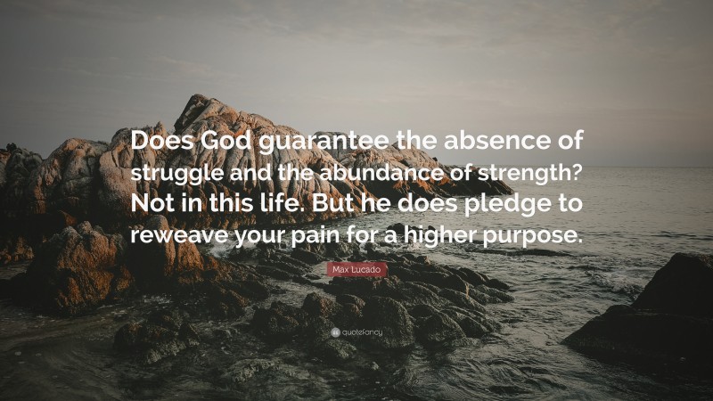 Max Lucado Quote: “Does God guarantee the absence of struggle and the abundance of strength? Not in this life. But he does pledge to reweave your pain for a higher purpose.”