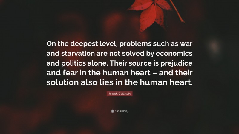 Joseph Goldstein Quote: “On the deepest level, problems such as war and starvation are not solved by economics and politics alone. Their source is prejudice and fear in the human heart – and their solution also lies in the human heart.”