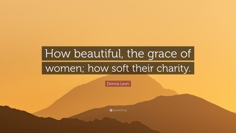 Donna Leon Quote: “How beautiful, the grace of women; how soft their charity.”
