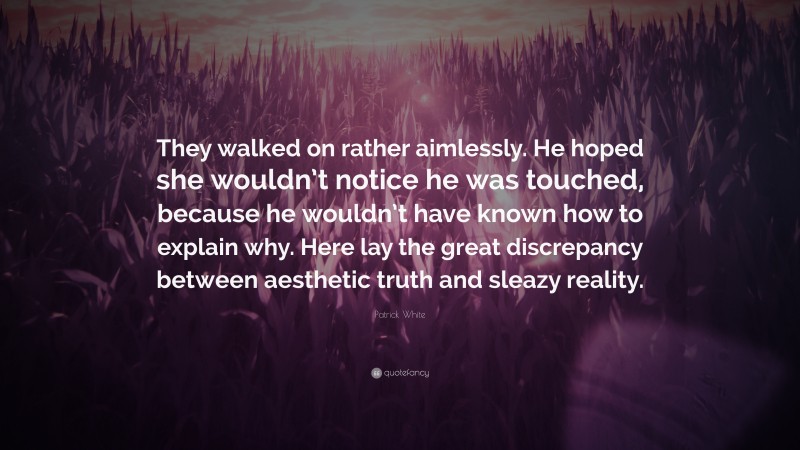 Patrick White Quote: “They walked on rather aimlessly. He hoped she wouldn’t notice he was touched, because he wouldn’t have known how to explain why. Here lay the great discrepancy between aesthetic truth and sleazy reality.”