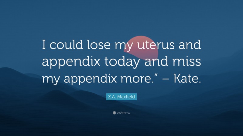 Z.A. Maxfield Quote: “I could lose my uterus and appendix today and miss my appendix more.” – Kate.”