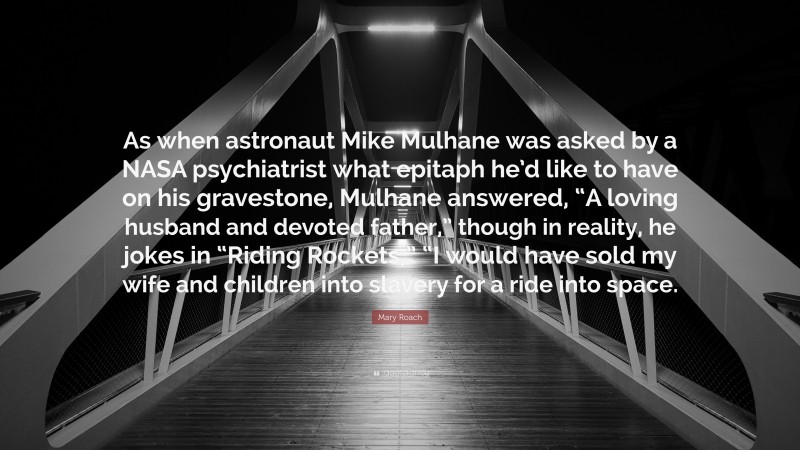 Mary Roach Quote: “As when astronaut Mike Mulhane was asked by a NASA psychiatrist what epitaph he’d like to have on his gravestone, Mulhane answered, “A loving husband and devoted father,” though in reality, he jokes in “Riding Rockets,” “I would have sold my wife and children into slavery for a ride into space.”
