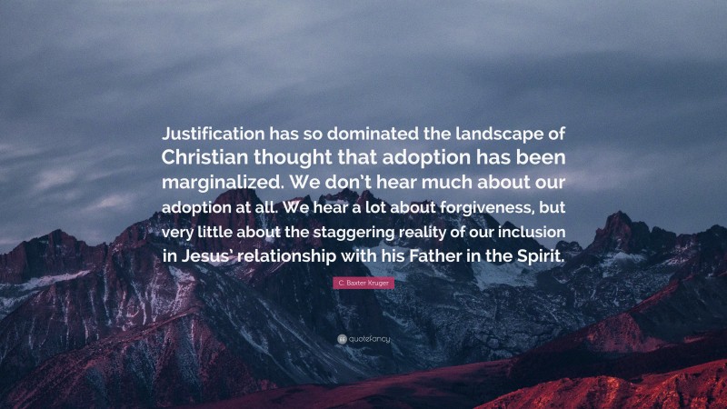 C. Baxter Kruger Quote: “Justification has so dominated the landscape of Christian thought that adoption has been marginalized. We don’t hear much about our adoption at all. We hear a lot about forgiveness, but very little about the staggering reality of our inclusion in Jesus’ relationship with his Father in the Spirit.”