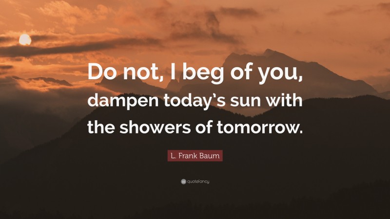 L. Frank Baum Quote: “Do not, I beg of you, dampen today’s sun with the showers of tomorrow.”