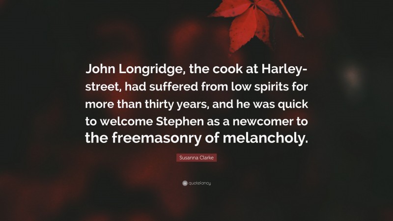 Susanna Clarke Quote: “John Longridge, the cook at Harley-street, had suffered from low spirits for more than thirty years, and he was quick to welcome Stephen as a newcomer to the freemasonry of melancholy.”
