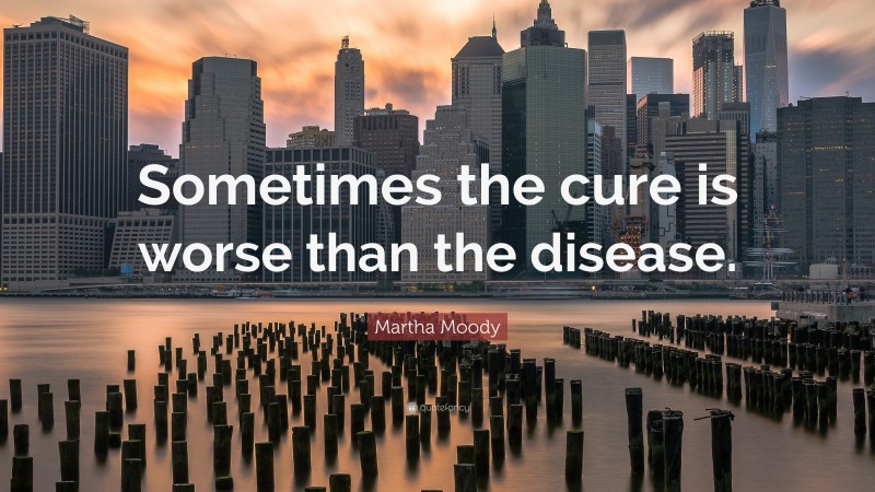 Martha Moody Quote: “Sometimes the cure is worse than the disease.”