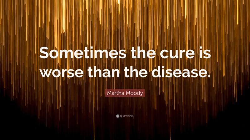 Martha Moody Quote: “Sometimes the cure is worse than the disease.”