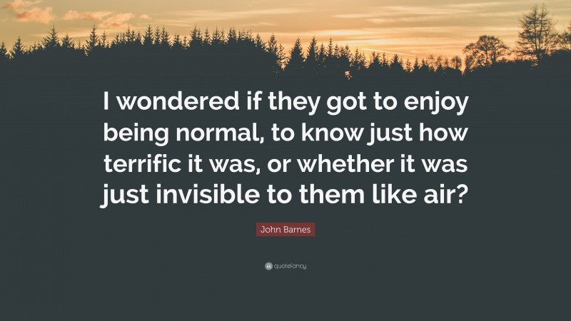 John Barnes Quote: “I wondered if they got to enjoy being normal, to know just how terrific it was, or whether it was just invisible to them like air?”