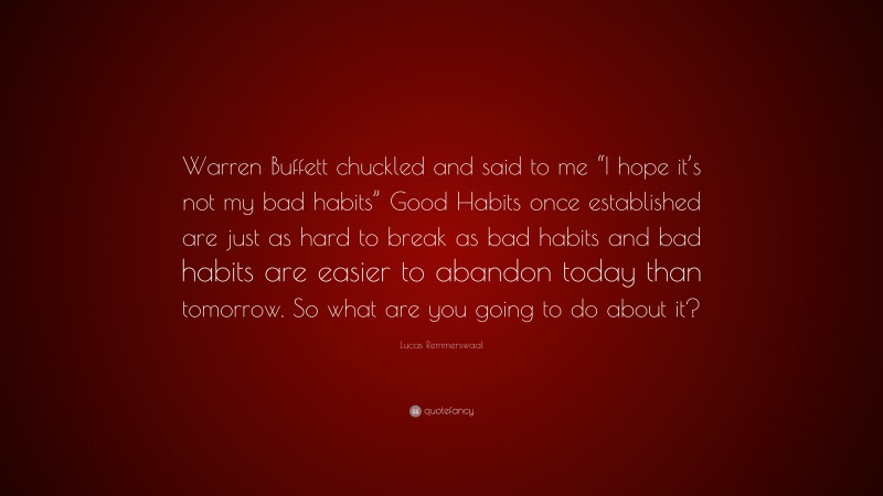 Lucas Remmerswaal Quote: “Warren Buffett chuckled and said to me “I hope it’s not my bad habits” Good Habits once established are just as hard to break as bad habits and bad habits are easier to abandon today than tomorrow. So what are you going to do about it?”