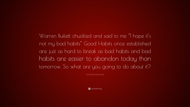 Lucas Remmerswaal Quote: “Warren Buffett chuckled and said to me “I hope it’s not my bad habits” Good Habits once established are just as hard to break as bad habits and bad habits are easier to abandon today than tomorrow. So what are you going to do about it?”