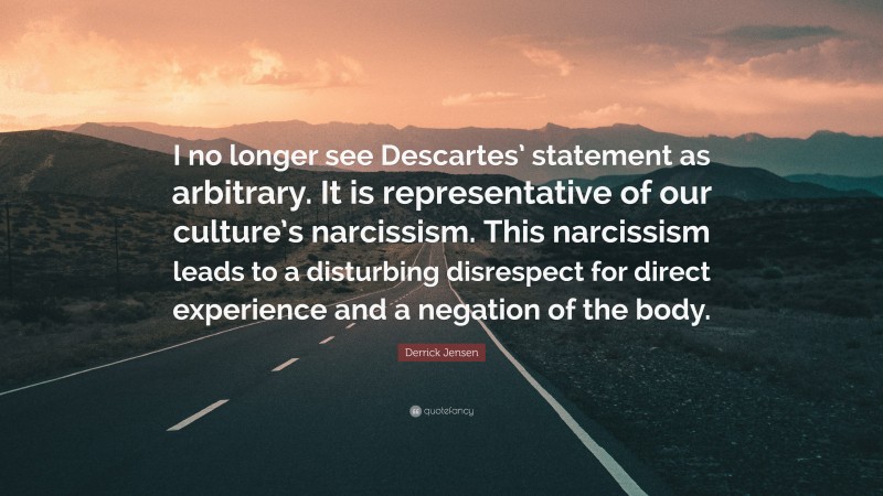 Derrick Jensen Quote: “I no longer see Descartes’ statement as arbitrary. It is representative of our culture’s narcissism. This narcissism leads to a disturbing disrespect for direct experience and a negation of the body.”