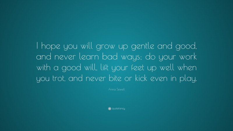Anna Sewell Quote: “I hope you will grow up gentle and good, and never learn bad ways; do your work with a good will, lift your feet up well when you trot, and never bite or kick even in play.”