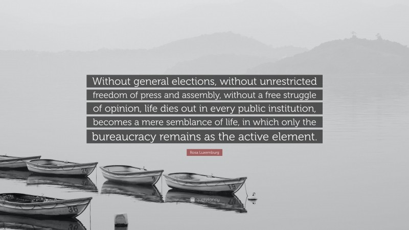 Rosa Luxemburg Quote: “Without general elections, without unrestricted freedom of press and assembly, without a free struggle of opinion, life dies out in every public institution, becomes a mere semblance of life, in which only the bureaucracy remains as the active element.”