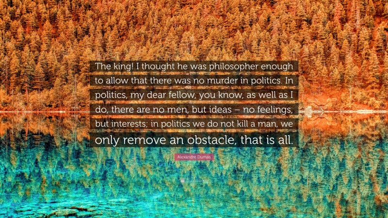 Alexandre Dumas Quote: “The king! I thought he was philosopher enough to allow that there was no murder in politics. In politics, my dear fellow, you know, as well as I do, there are no men, but ideas – no feelings, but interests; in politics we do not kill a man, we only remove an obstacle, that is all.”
