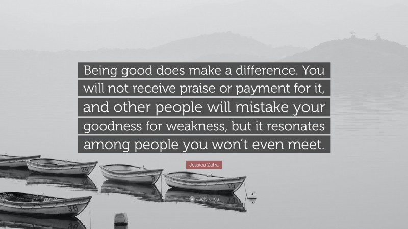 Jessica Zafra Quote: “Being good does make a difference. You will not receive praise or payment for it, and other people will mistake your goodness for weakness, but it resonates among people you won’t even meet.”