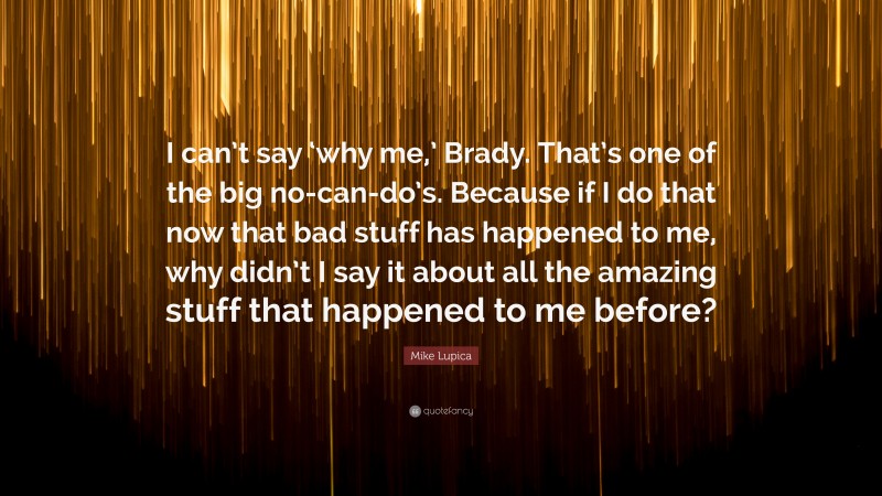 Mike Lupica Quote: “I can’t say ‘why me,’ Brady. That’s one of the big no-can-do’s. Because if I do that now that bad stuff has happened to me, why didn’t I say it about all the amazing stuff that happened to me before?”