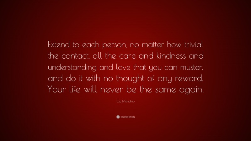 Og Mandino Quote: “Extend to each person, no matter how trivial the contact, all the care and kindness and understanding and love that you can muster, and do it with no thought of any reward. Your life will never be the same again.”