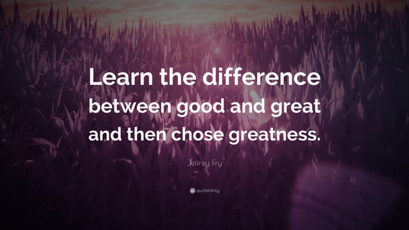 Jeffrey Fry Quote: “Learn the difference between good and great and then chose greatness.”
