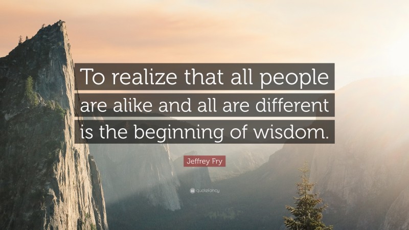 Jeffrey Fry Quote: “To realize that all people are alike and all are different is the beginning of wisdom.”