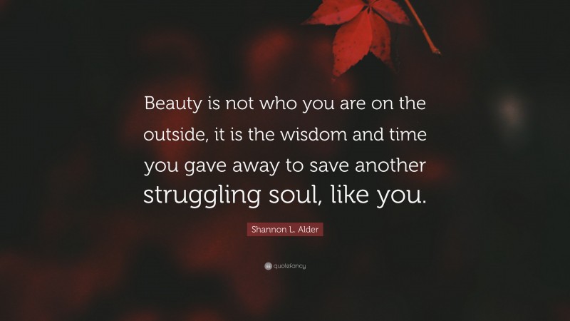 Shannon L. Alder Quote: “Beauty is not who you are on the outside, it is the wisdom and time you gave away to save another struggling soul, like you.”