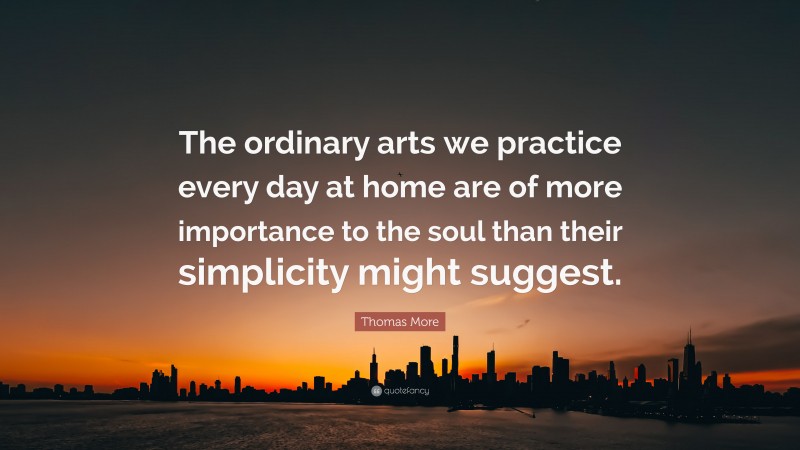 Thomas More Quote: “The ordinary arts we practice every day at home are of more importance to the soul than their simplicity might suggest.”