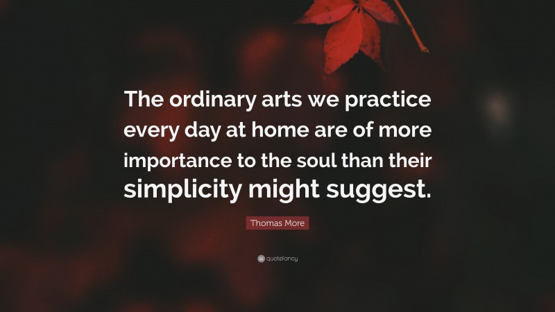 Thomas More Quote: “The ordinary arts we practice every day at home are of more importance to the soul than their simplicity might suggest.”