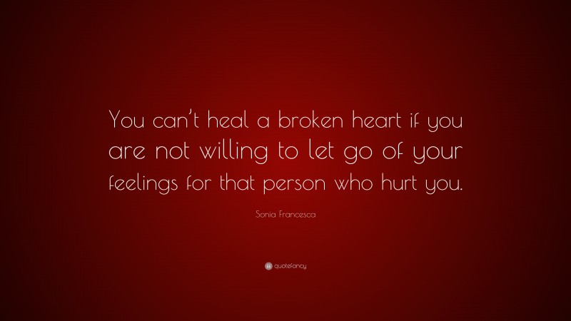 Sonia Francesca Quote: “You can’t heal a broken heart if you are not willing to let go of your feelings for that person who hurt you.”
