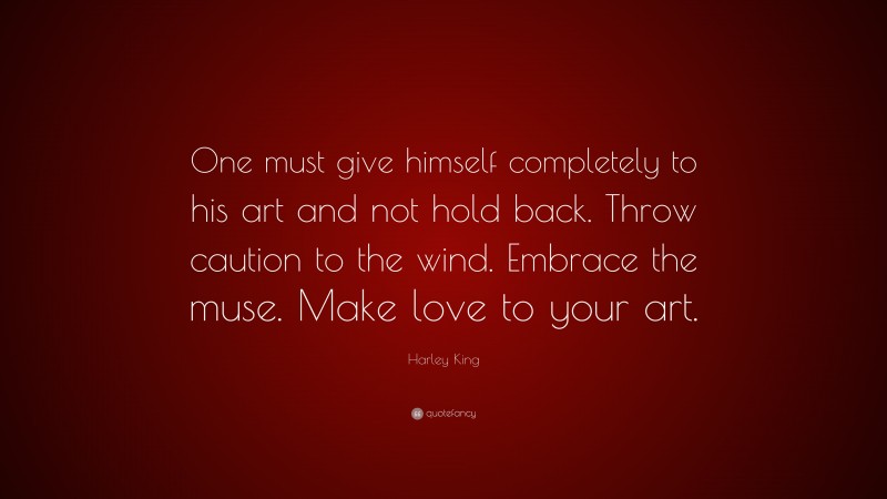 Harley King Quote: “One must give himself completely to his art and not hold back. Throw caution to the wind. Embrace the muse. Make love to your art.”