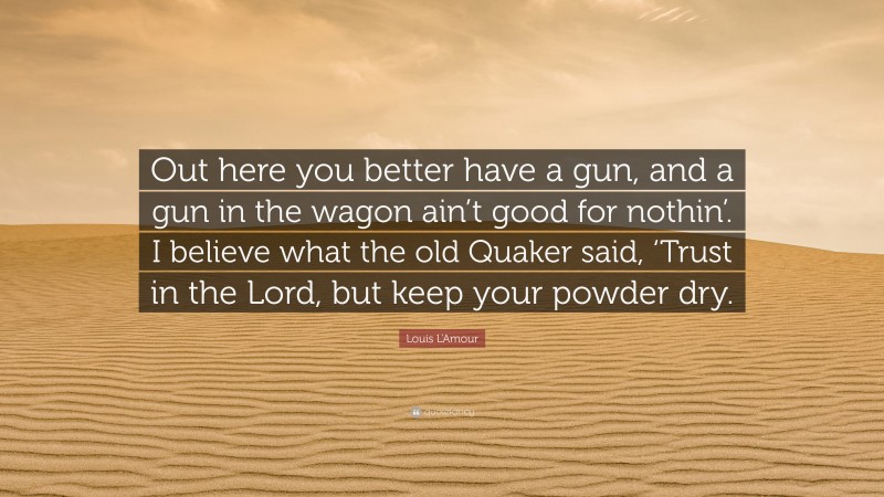 Louis L'Amour Quote: “Out here you better have a gun, and a gun in the wagon ain’t good for nothin’. I believe what the old Quaker said, ‘Trust in the Lord, but keep your powder dry.”