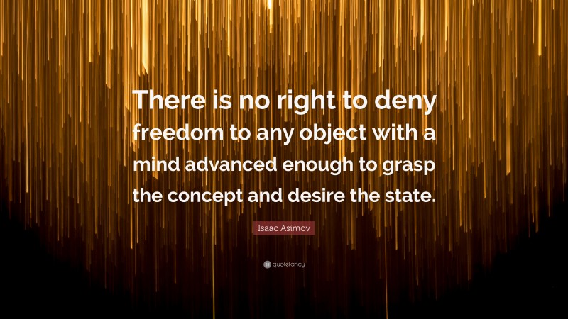 Isaac Asimov Quote: “There is no right to deny freedom to any object with a mind advanced enough to grasp the concept and desire the state.”