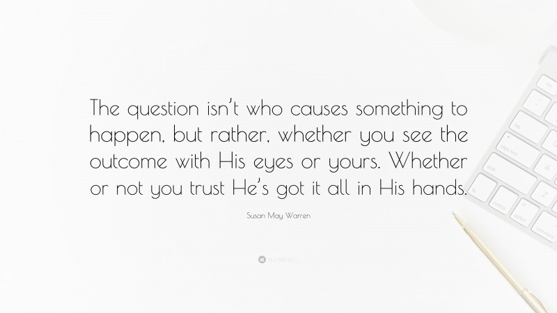 Susan May Warren Quote: “The question isn’t who causes something to happen, but rather, whether you see the outcome with His eyes or yours. Whether or not you trust He’s got it all in His hands.”