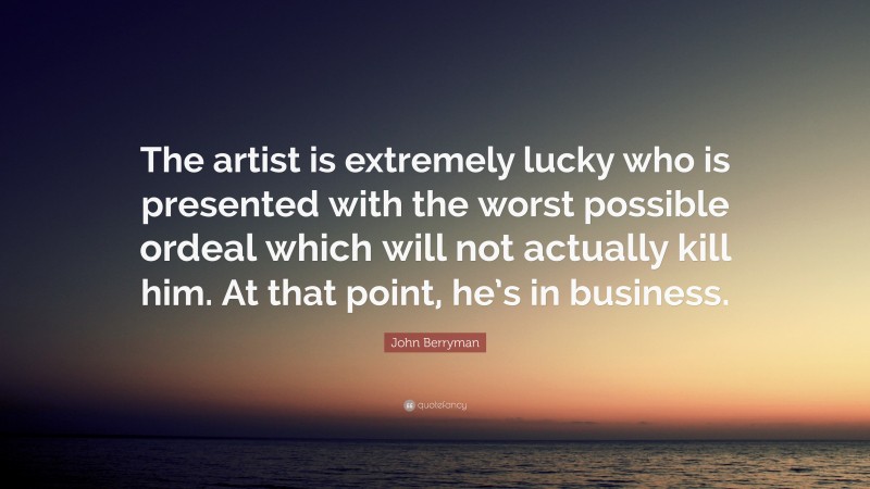 John Berryman Quote: “The artist is extremely lucky who is presented with the worst possible ordeal which will not actually kill him. At that point, he’s in business.”