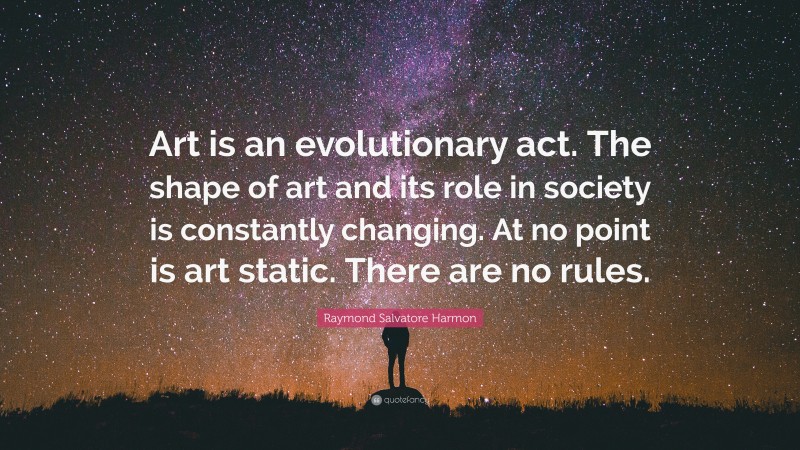 Raymond Salvatore Harmon Quote: “Art is an evolutionary act. The shape of art and its role in society is constantly changing. At no point is art static. There are no rules.”
