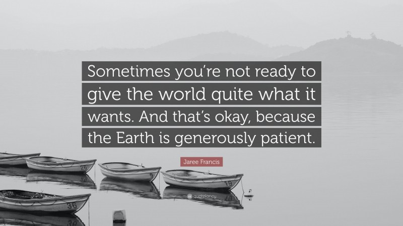 Jaree Francis Quote: “Sometimes you’re not ready to give the world quite what it wants. And that’s okay, because the Earth is generously patient.”