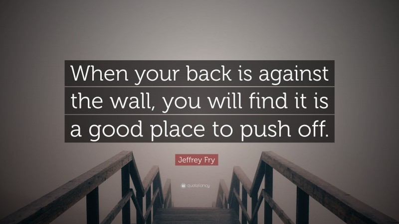 Jeffrey Fry Quote: “When your back is against the wall, you will find it is a good place to push off.”
