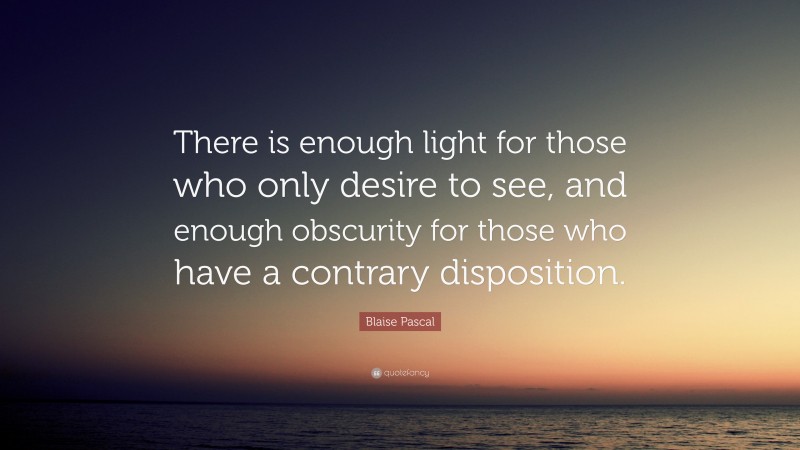 Blaise Pascal Quote: “There is enough light for those who only desire to see, and enough obscurity for those who have a contrary disposition.”