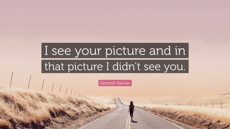 Santosh Kalwar Quote: “I see your picture and in that picture I didn’t see you.”