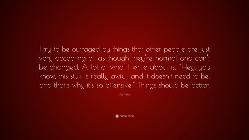 Matt Taibbi Quote: “I try to be outraged by things that other people are just very accepting of, as though they’re normal and can’t be changed. A lot of what I write about is, “Hey, you know, this stuff is really awful, and it doesn’t need to be, and that’s why it’s so offensive.” Things should be better.”