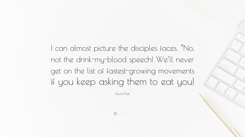 David Platt Quote: “I can almost picture the disciples faces. “No, not the drink-my-blood speech! We’ll never get on the list of fastest-growing movements if you keep asking them to eat you!”