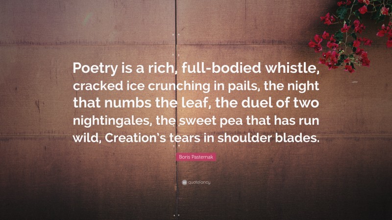 Boris Pasternak Quote: “Poetry is a rich, full-bodied whistle, cracked ice crunching in pails, the night that numbs the leaf, the duel of two nightingales, the sweet pea that has run wild, Creation’s tears in shoulder blades.”